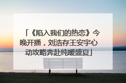 《陷入我们的热恋》今晚开播，刘浩存王安宇心动攻略奔赴纯暧盛夏