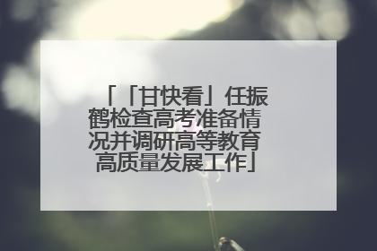 「甘快看」任振鹤检查高考准备情况并调研高等教育高质量发展工作