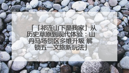 「祁连山下是我家」从历史草原到现代体验：山丹马场景区多维升级 解锁五一文旅新玩法