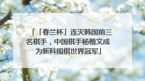 「春兰杯」连灭韩国前三名棋手，中国棋手杨楷文成为新科围棋世界冠军