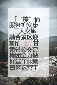 “粽”情服务护安康 三大交旅融合景区迎客忙——甘肃省公交建集团全力做好端午假期景区运营工作