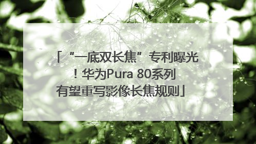 “一底双长焦”专利曝光！华为Pura 80系列有望重写影像长焦规则