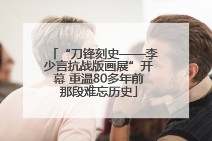 “刀锋刻史——李少言抗战版画展”开幕 重温80多年前那段难忘历史