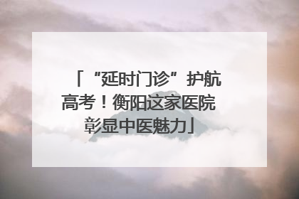 “延时门诊”护航高考！衡阳这家医院彰显中医魅力