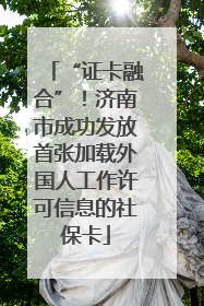 “证卡融合”！济南市成功发放首张加载外国人工作许可信息的社保卡