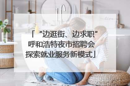 “边逛街、边求职” 呼和浩特夜市招聘会探索就业服务新模式