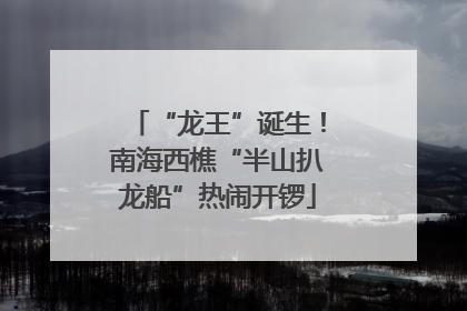 “龙王”诞生！南海西樵“半山扒龙船”热闹开锣