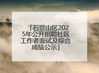 石景山区2025年公开招聘社区工作者面试及综合成绩公示