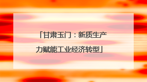 甘肃玉门：新质生产力赋能工业经济转型