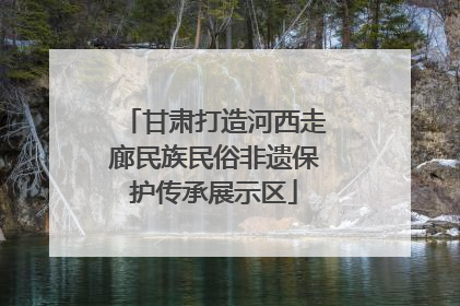 甘肃打造河西走廊民族民俗非遗保护传承展示区