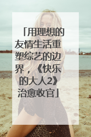 用理想的友情生活重塑综艺的边界，《快乐的大人2》治愈收官