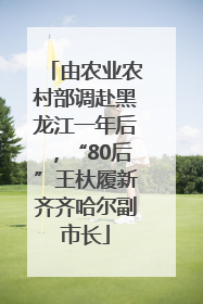 由农业农村部调赴黑龙江一年后，“80后”王杕履新齐齐哈尔副市长