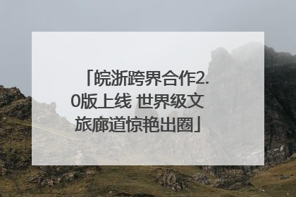 皖浙跨界合作2.0版上线 世界级文旅廊道惊艳出圈