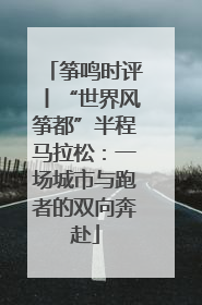 筝鸣时评丨“世界风筝都”半程马拉松：一场城市与跑者的双向奔赴