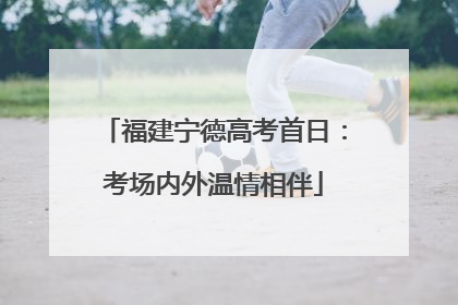 福建宁德高考首日：考场内外温情相伴