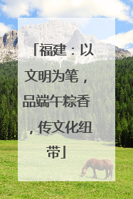 福建：以文明为笔，品端午粽香，传文化纽带