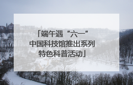 端午遇“六一” 中国科技馆推出系列特色科普活动