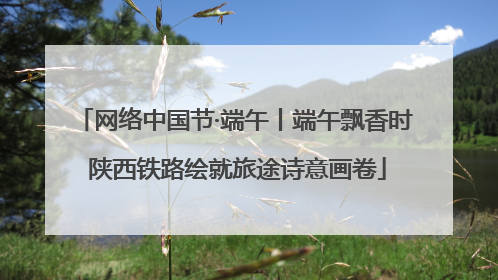 网络中国节·端午丨端午飘香时 陕西铁路绘就旅途诗意画卷