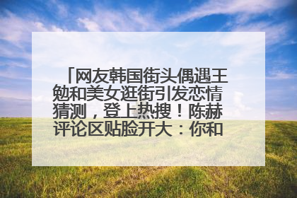 网友韩国街头偶遇王勉和美女逛街引发恋情猜测，登上热搜！陈赫评论区贴脸开大：你和谁逛街？我也想知道