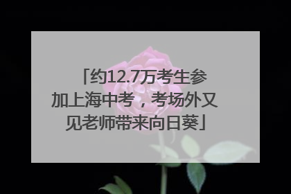 约12.7万考生参加上海中考，考场外又见老师带来向日葵