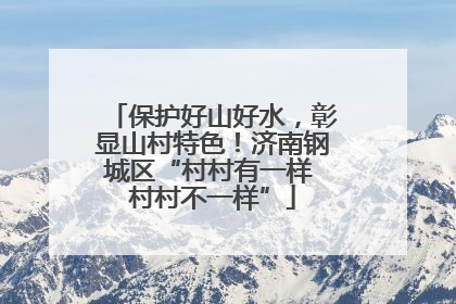 保护好山好水，彰显山村特色！济南钢城区“村村有一样 村村不一样”
