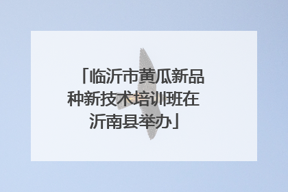 临沂市黄瓜新品种新技术培训班在沂南县举办