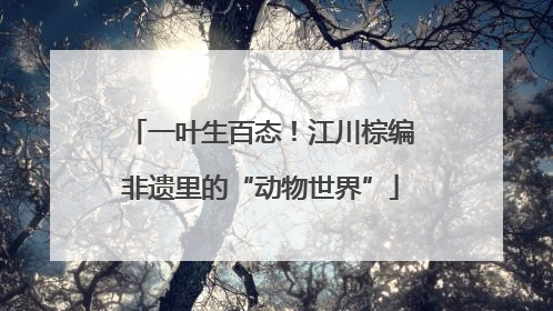 一叶生百态！江川棕编非遗里的“动物世界”