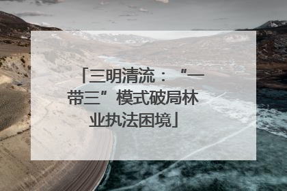 三明清流：“一带三”模式破局林业执法困境