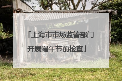 上海市市场监管部门开展端午节前检查