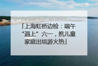 上海虹桥边检：端午“遇上”六一，携儿童家庭出境游火热