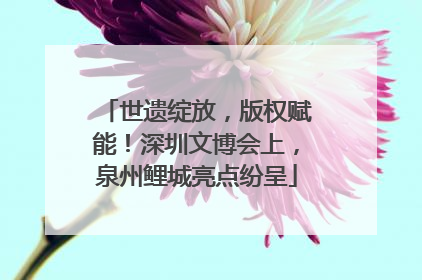世遗绽放，版权赋能！深圳文博会上，泉州鲤城亮点纷呈