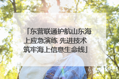 东营联通护航山东海上应急演练 先进技术筑牢海上信息生命线