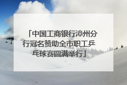 中国工商银行漳州分行冠名赞助全市职工乒乓球赛圆满举行