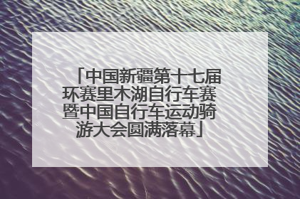 中国新疆第十七届环赛里木湖自行车赛暨中国自行车运动骑游大会圆满落幕
