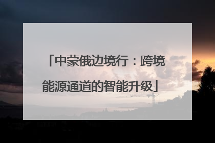 中蒙俄边境行：跨境能源通道的智能升级