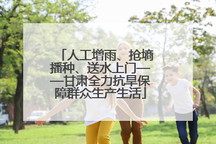 人工增雨、抢墒播种、送水上门——甘肃全力抗旱保障群众生产生活