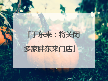 于东来：将关闭多家胖东来门店