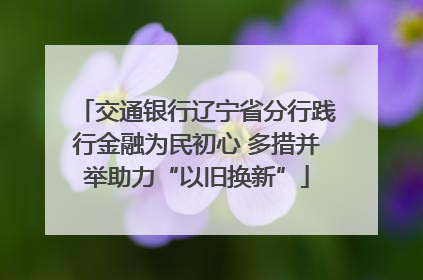 交通银行辽宁省分行践行金融为民初心 多措并举助力“以旧换新”