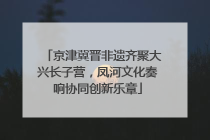 京津冀晋非遗齐聚大兴长子营，凤河文化奏响协同创新乐章
