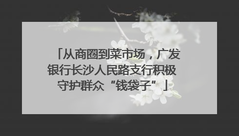 从商圈到菜市场，广发银行长沙人民路支行积极守护群众“钱袋子”