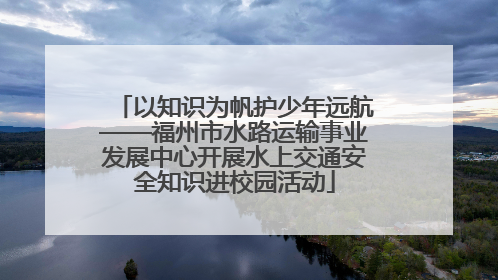 以知识为帆护少年远航——福州市水路运输事业发展中心开展水上交通安全知识进校园活动