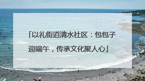 以礼街道清水社区：包包子迎端午，传承文化聚人心
