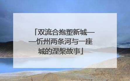 双流合抱塑新城——忻州两条河与一座城的涅槃故事