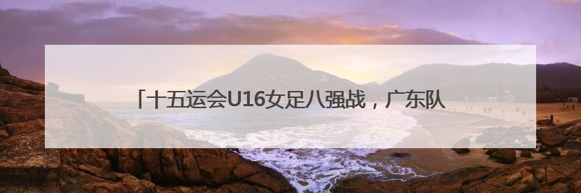 十五运会U16女足八强战，广东队家长助威团亲临现场见证读秒绝杀