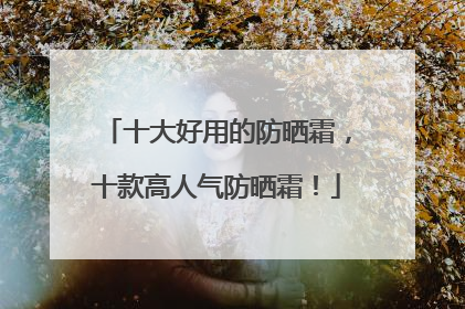 十大好用的防晒霜，十款高人气防晒霜！
