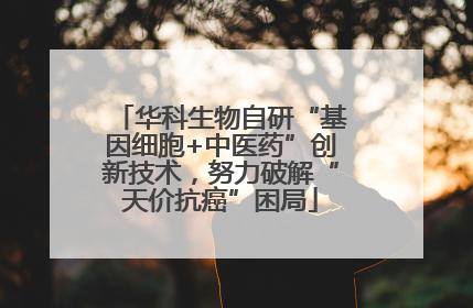 华科生物自研“基因细胞+中医药”创新技术，努力破解“天价抗癌”困局