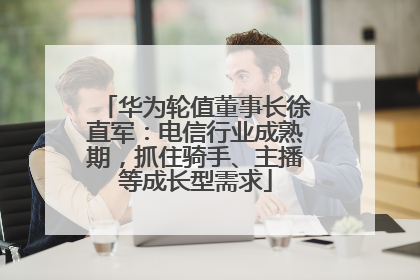 华为轮值董事长徐直军：电信行业成熟期，抓住骑手、主播等成长型需求