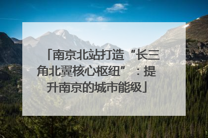 南京北站打造“长三角北翼核心枢纽”：提升南京的城市能级