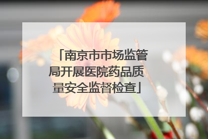 南京市市场监管局开展医院药品质量安全监督检查