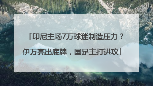 印尼主场7万球迷制造压力？伊万亮出底牌，国足主打进攻